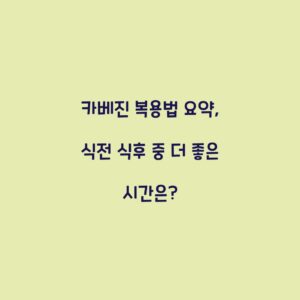 카베진 복용법 요약, 식전 식후 중 더 좋은 시간은?