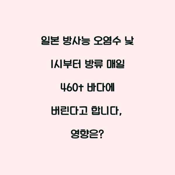일본 방사능 오염수 낮 1시부터 방류 매일 460t 바다에 버린다고 합니다, 영향은?
